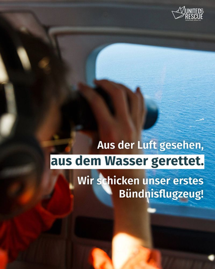 Im Vordergrund des Fotos sieht man etwas unscharf eine Person, schräg von hinten. Sie trägt Kopfhörer und hält sich ein Fernglas vor die Augen. Sie schaut damit durch ein Fenster. Durch das Fenster sieht man von oben blaues Meer und weiße Wellen, die auf ein kleines, fahrendes Boot hindeuten. Auf dem Foto steht der Text: Aus der Luft gesehen, aus dem Wasser gerettet. Wir schicken unser erstes Bündnisflugzeug! Oben rechts ist klein das Logo von United4Rescue zu sehen.