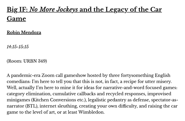 Big IF: "No More Jockeys" and the Legacy of the Car Game
Robin Mendoza

A pandemic-era Zoom call gameshow hosted by three fortysomething English comedians: I’m here to tell you that this is not, in fact, a recipe for utter misery. Well, actually I’m here to mine it for ideas for narrative-and-word focused games: category elimination, cumulative callbacks and recycled responses, improvised minigames (Kitchen Conversions etc.), legalistic pedantry as defense, spectator-as-narrator (BTL), internet sleuthing, creating your own difficulty, and raising the car game to the level of art, or at least Wimbledon.

14:15-15:15 [Saturday 21 June]
(Room: URBN 349)
