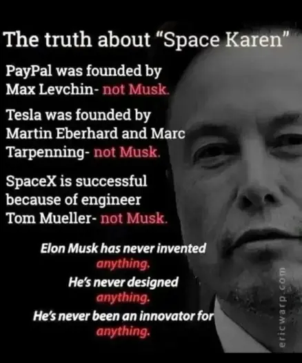 The truth about “Space Karen” 

PayPal was founded by Max Levchinnot Musk. 

Tesla was founded by Martin Eberhard and Marc Tarpenningnot Musk. 

SpaceX is successful because of engineer Tom Muellernot Musk. 

Elon Musk has never invented anything. 

He’s never designed 

anything. He’s never been an innovator fo. anything. 

ericwarp co