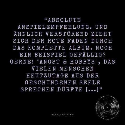 "ABSOLUTE
ANSPIELEMPFEHLUNG. UND ÄHNLICH VERSTÖREND ZIEHT SICH DER ROTE FADEN DURCH DAS KOMPLETTE ALBUM. NOCH EIN BEISPIEL GEFÄLLIG?
GERNE! "ANGST & HOBBYS", DAS VIELEN MENSCHEN HEUTZUTAGE AUS DER GESCHUNDENEN SEELE SPRECHEN DÜRFTE [...]"
VINYL-KEKS.EU