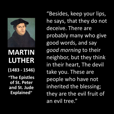 MARTIN LUTHER (1483 - 1546) "The Epistles of St. Peter and St. Jude Explained" "Besides, keep your lips, he says, that they do not deceive. There are probably many who give good words, and say good morning to their neighbor, but they think in their heart, The devil take you. These are people who have not inherited the blessing; they are the evil fruit of an evil tree."
