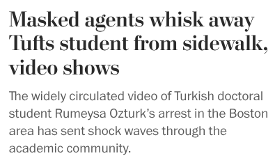 Masked agents whisk away Tufts student from sidewalk, video shows
The widely circulated video of Turkish doctoral student Rumeysa Ozturk’s arrest in the Boston area has sent shock waves through the academic community. Masked agents whisk away Tufts student from sidewalk, video shows
The widely circulated video of Turkish doctoral student Rumeysa Ozturk’s arrest in the Boston area has sent shock waves through the academic community.