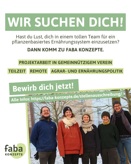 Wir suchen dich! Hast du Lust, dich in einem tollen Team für ein pflanzenbasiertes Ernährungssystem einzusetzen? Dann komm zu Faba Konzepte. Projektarbeit in gemeinnützigem Verein, Teilzeit, Remote, Agrar- und Ernährungspolitik. Bewirb dich jetzt! Alle Infos: https://faba-konzepte.de/stellenausschreibung/