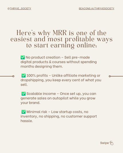 Here’s why MRR is one of the easiest and most profitable ways to start earning online:

✅ No product creation – Sell pre-made digital products & courses without spending months designing them.
✅ 100% profits – Unlike affiliate marketing or dropshipping, you keep every cent of what you sell.
✅ Scalable income – Once set up, you can generate sales on autopilot while you grow your brand.
✅ Minimal risk – Low startup costs, no inventory, no shipping, no customer support hassle.