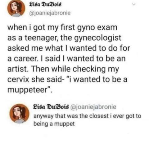 Lisa DuBois @joaniejabronie on Twitter when i got my first gyno exam as a teenager, the gynecologist asked me what I wanted to do for a career. I said I wanted to be an artist. Then while checking my cervix she said- "i wanted to be a muppeteer". AM - - Twitter for iPhone 12,2K wy) na Lisa DuBois @joaniejabronie - Replying to @joaniejabronie anyway that was the closest i ever got to being a muppet