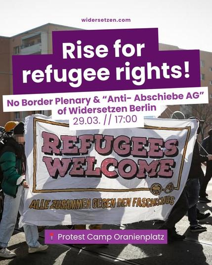 Widersetzen.com

Rise for refugee rights! 
No Border Plenary & "Anti- Abschiebe AG" of Widersetzen Berlin
29.03. // 17:00
Protestcam Oranienplatz

In the background is a photo of people carrying a banner which says" Refugees welcome " + "alle zusammen gegen den Faschismus"