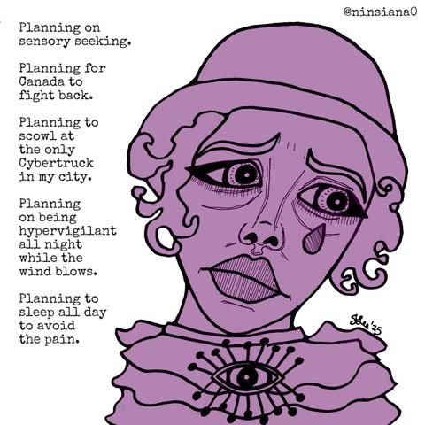 Planning on sensory seeking.
Planning for Canada to fight back.
Planning to scowl at the only Cybertruck in my city.
Planning on being hypervigilant all night while the wind blows.
Planning to sleep all day to avoid the pain.
