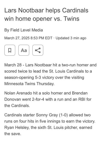 “Lars Nootbaar helps Cardinals win home opener vs. Twins

By Field Level Media
March 27, 2025 8:53 PM EDT 

March 28 - Lars Nootbaar hit a two-run homer and scored twice to lead the St. Louis Cardinals to a season-opening 5-3 victory over the visiting
Minnesota Twins Thursday.

Nolan Arenado hit a solo homer and Brendan Donovan went 2-for-4 with a run and an RBI for the Cardinals.

Cardinals starter Sonny Gray (1-0) allowed two runs on four hits in five innings to earn the victory.
Ryan Helsley, the sixth St. Louis pitcher, earned the save.”