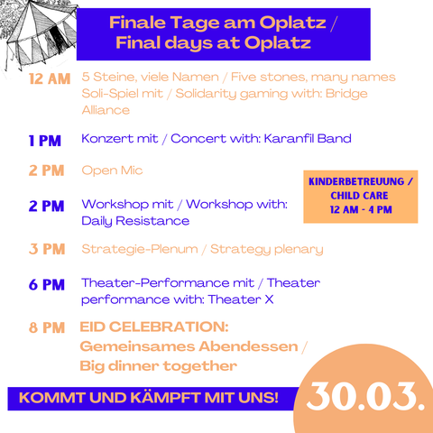 Finale Tage am Oplatz/
Final days at Oplatz

30.03 Sonntag / sunday

12pm 5 Steine viele Namen/ 5 stones, many names Soli-Spiel mit/ Solidarity gaming with: Bridge Alliance

1pm Konzert mit/ concert with: Karanfil Band

2pm Open Mic

2pm Workshop mit / Workshop with: Daily Resistance

3pm Strategy-Plenum / strategy plenary

6pm Theater-Performance mit / theater performance with: Theater X

8pm Eid celebration: gemeinsames Abendessen/ big dinner together

Kommt und kämpft mit uns!

Kinderbetreuung 12am - 4pm