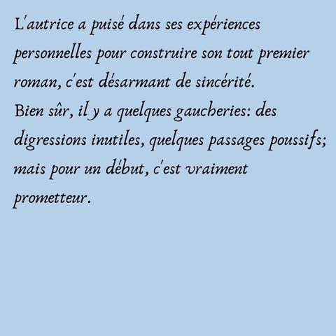 L'autrice a puisé dans ses expériences personnelles pour construire son tout premier roman, c'est désarmant de sincérité.
Bien sûr, il y a quelques gaucheries: des digressions inutiles, quelques passages poussifs; mais pour un début, c'est vraiment prometteur.