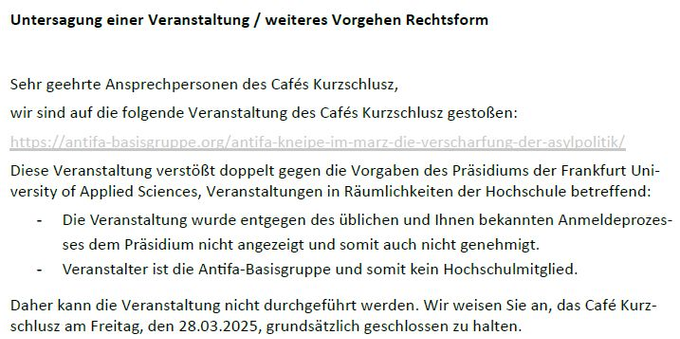 Auszug aus dem Schreiben der Hochschulleitung an das Café Kurzschlusz:

"Untersagung einer Veranstaltung / weiteres Vorgehen Rechtsform
Sehr geehrte Ansprechpersonen des Cafés Kurzschlusz,
wir sind auf die folgende Veranstaltung des Cafés Kurzschlusz gestoßen:
https://antifa-basisgruppe.org/antifa-kneipe-im-marz-die-verscharfung-der-asylpolitik/
Diese Veranstaltung verstößt doppelt gegen die Vorgaben des Präsidiums der Frankfurt University of Applied Sciences, Veranstaltungen in Räumlichkeiten der Hochschule betreffend:
- Die Veranstaltung wurde entgegen des üblichen und Ihnen bekannten Anmeldeprozes-ses dem Präsidium nicht angezeigt und somit auch nicht genehmigt.
- Veranstalter ist die Antifa-Basisgruppe und somit kein Hochschulmitglied.
Daher kann die Veranstaltung nicht durchgeführt werden. Wir weisen Sie an, das Café Kurzschlusz am Freitag, den 28.03.2025, grundsätzlich geschlossen zu halten."