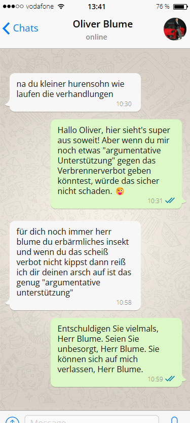 Fake whatsapp-Verlauf zwischen Oliver Blume und Christian Lindner:

Blume: na du kleiner hurensohn wie laufen die verhandlungen

Lindner: Hallo Oliver, hier sieht's super aus soweit! Aber wenn du mir noch etwas "argumentative Unterstützung" gegen das Verbrennerverbot geben könntest, würde das sicher nicht schaden. 😜

Blume: für dich noch immer herr blume du erbärmliches insekt und wenn du das scheiß verbot nicht kippst dann reiß ich dir deinen arsch auf ist das genug "argumentative unterstützung"

Lindner: Entschuldigen Sie vielmals, Herr Blume. Seien Sie unbesorgt, Herr Blume. Sie können sich auf mich verlassen, Herr Blume.