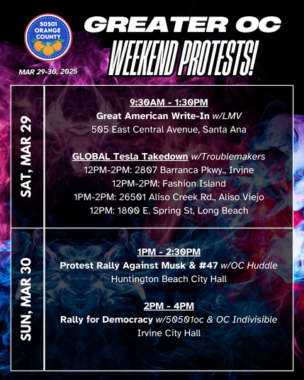 Greater OC Weekend Protests (Mar 29-30, 2025)

SAT GLOBAL Tesla Takedown w/Troublemakers
12PM-2PM: 2807 Barranca Pkwy., Irvine
12PM-2PM: Fashion Island
1PM-2PM: 26501 Aliso Creek Rd., Aliso Viejo
12PM: 1800 E. Spring St, Long Beach

SUN 1PM - 2:30 PM
Protest Rally Against Musk & #47 w/OC Huddle
Huntington Beach City Hall

SUN 2PM - 4PM
Rally for Democracy w/50501oc & OC Indivisible
Irvine City Hall