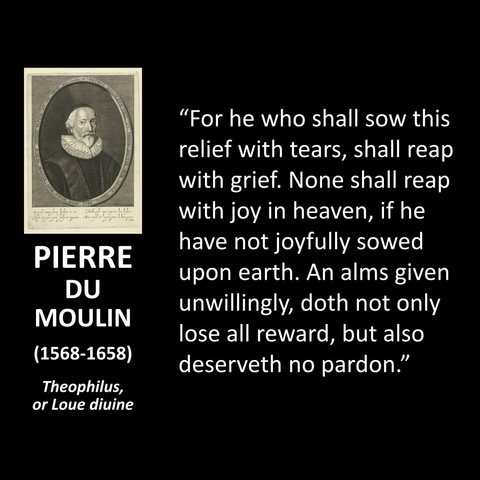 PIERRE DU MOULIN (1568-1658) Theophilus, or Loue diuine "For he who shall sow this relief with tears, shall reap with grief. None shall reap with joy in heaven, if he have not joyfully sowed upon earth. An alms given unwillingly, doth not only lose all reward, but also deserveth no pardon."