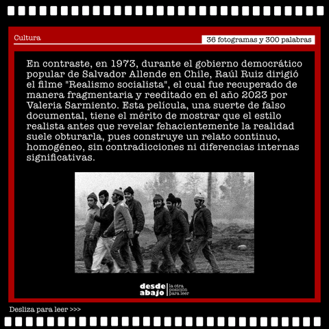 Fotograma del filme "Realismo socialista" acompañado del texto: 

En contraste, en 1973, durante el gobierno democrático popular de Salvador
Allende en Chile, Raúl Ruiz dirigió el filme "Realismo socialista";, el cual fue recuperado de manera fragmentaria y reeditado en el año 2023 por Valeria Sarmiento. Esta película, una suerte de falso documental, tiene el mérito de mostrar que el estilo realista antes que revelar fehacientemente la realidad suele obturarla, pues construye un relato continuo, homogéneo, sin contradicciones ni diferencias internas significativas.