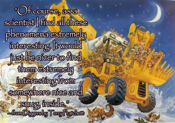 "Of course, as a scientist I find all these phenomena extremely interesting. It would just be nicer to find them extremely interesting from somewhere nice and snug inside." --from Diggers by Terry Pratchett