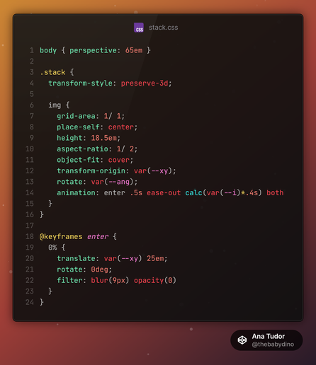 Relevant CSS:
```
body { perspective: 65em }

.stack {
	transform-style: preserve-3d;
	
  img {
    grid-area: 1/ 1;
    place-self: center;
    height: 18.5em;
    aspect-ratio: 1/ 2;
    object-fit: cover;
		transform-origin: var(--xy);
    rotate: var(--ang);
		animation: enter .5s ease-out calc(var(--i)*.4s) both
  }
}

@keyframes enter {
	0% {
		translate: var(--xy) 25em;
		rotate: 0deg;
		filter: blur(9px) opacity(0)
	}
}
```