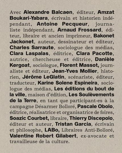 Liste des contributeurices:
Avec Alexandre Balcaen, éditeur, Amzat Boukari-Yabara,
écrivain et historien indépendant, Antoine Pecqueur, journaliste
indépendant, Arnaud Frossard, éditeur, libraire et ancien
imprimeur, Bakonet Jackonet, auteur, dessinateur et éditeur,
Charles Sarraute, sociologue des médias, Clara Laspalas, éditrice,
Clara Pacotte, autrice, chercheuse et éditrice, Danièle Kergoat,
sociologue, Florent Massot, journalise et éditeur, Jean-Yves
Mollier, historien, Jérôme LeGlatin, scénariste, éditeur, traducteur
et critique, Karine Solene Espineira, sociologue des médias, Les
éditions du bout de la ville, maison d’édition, Les Soulèvements
de la Terre, en tant que participant·es à la campagne Désarmons
Bolloré, Pascale Obolo, éditrice, réalisatrice et organisatrice de
foires, Soazic Courbet, libraire, Thierry Discepolo, éditeur et
auteur, Tristan Garcia, écrivain et philosophe, LABo, Libraires
Anti-Bolloré, Valentine Robert Gilabert, ex-avocate et travailleuse
de la culture