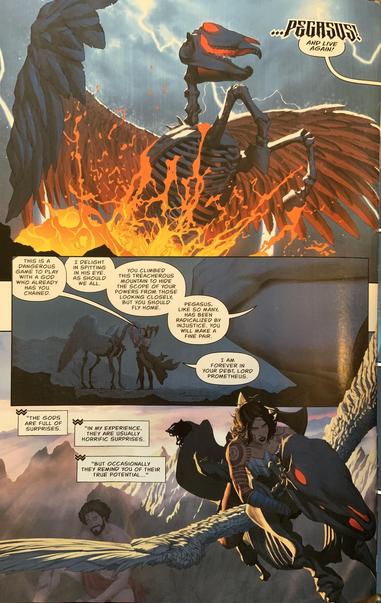 Prometheus raises Pegasus from the dead to return Diana down the mountain. (Absolute Wonder Woman #6 - Kelly Thompson and Mattia De Iulis)
Dialogue:

…PEGASUS 
AND LIVE AGAIN!

THIS IS A
DANGEROUS
GAME TO PLAY
WITH A GOD WHO ALREADY
HAS YOU CHAINED.

I DELIGHT IN SPITTING IN HIS EYE.
AS SHOULD WE ALL.
YOU CLIMBED
THIS TREACHEROUS MOUNTAIN TO HIDE THE SCOPE OF YOUR POWERS FROM THOSE
LOOKING CLOSELY, BUT YOU SHOULD FLY HOME.

PEGASUS,
LIKE SO MANY, HAS BEEN RADICALIZED BY INJUSTICE. YOU WILL MAKE A FINE PAIR.

I AM
FOREVER IN
YOUR DEBT, LORD PROMETHEUS.

"THE GODS ARE FULL OF SURPRISES.
"IN MY EXPERIENCE, THEY ARE USUALLY HORRIFIC SURPRISES.
"BUT OCCASIONALLY
THEY REMIND YOU OF THEIR
TRUE POTENTIAL..."
