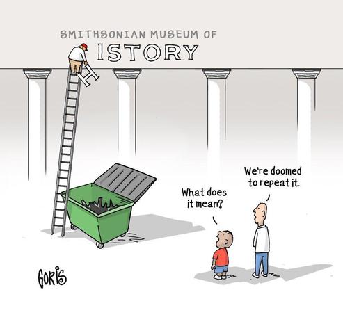 Cartoon by Goris:
A young boy and adult (father & son ?) are watching a worker on top of a long ladder to the top of the columns at the entrance to The Smithsonian Museum of History. But the worker has just removed the H from History, and below is a garbage bin, where the H and other letters will be discarded.

Asks the boy: "What does it mean?" 
Man: "We're doomed to repeat it."
