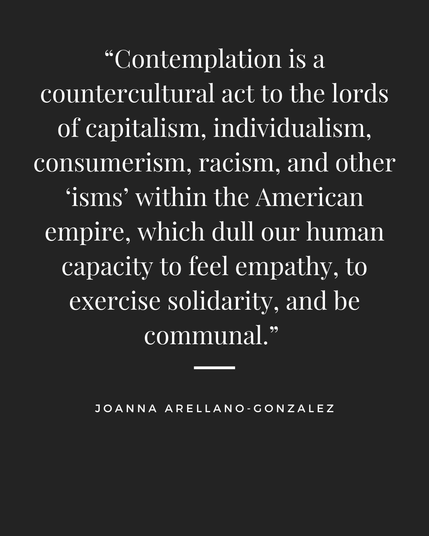 Quotation: “Contemplation is a countercultural act to the lords of capitalism, individualism, consumerism, racism, and other “isms” within the American empire, which dull our human capacity to feel empathy, to exercise solidarity, and be communal.” Joanna Arellano-Gonzalez