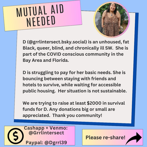 The flyer has a light blue background.  There's a yellow and pink box as the header that says "Mutual aid needed." A photo of D standing outside in a leopard print dress is at the top right in a circular frame.   The main body of the flyer is a light gray box, emphasized with a dark blue shadow behind it.  The text says:  "D (@grrlintersect.bsky.social) is an unhoused, fat Black, queer, blind, and chronically ill SW. She is part of the COVID conscious community in the Bay Area and Florida.  D is struggling to pay for her basic needs. She is bouncing between staying with friends and hotels to survive, while waiting for accessible public housing. Her situation is not sustainable.  We are trying to raise at least $2000 in survival funds for D. Any donations big or small are appreciated. Thank you community!"  In the lower left corner, a yellow and pink box with a dollar symbol lists Cashapp and Venmo: @grrlintersect and PayPal: @dgrrl39  On the bottom right corner, another box says "Please re share" with an arrow next to it. 