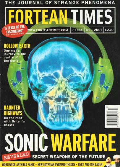 The front cover of Fortean Times: The Journal of Strange Phenomena No 153 for December 2001, featuring a colourful image of an x-ray of a human head wearing ear defenders to illustrate the feature article Sonic Warfare: Secret Weapons of the Future. Also mentions articles concerning Britain's Haunted Highways (I myself live very close to what is reputed to be the most haunted road in England) and Bert and Bin Laden, which relates the tale of the Bangladeshi pro-Bin Laden posters which oddly featured Bert from Sesame Street alongside Bin Laden.