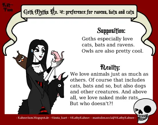 Kät-Toon: Goth Myths No. 4; preference for ravens, bats and cats

The picture shows a goth with a lot of different animals.

text:
supposition:
Goth especially love cats, bats and ravens. Owls are also pretty cool.

reality:
we love animals just as much as others. Of corpse that includes cats, bats and so, but also dogs and other creatures. And above all, we love naked mole rats. But who doesn't!?