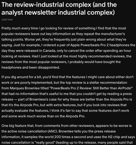 Pretty much every time I go looking for review of something I find that the most popular reviewers leave out key information as they repeat the manufacturer's talking points. Worse yet, they're frequently just plain wrong about what they're saying. Just for example, I ordered a pair of Apple Powerbeats Pro 2 headphones the day they were released in Canada, only to cancel the order after spending an hour looking at reviews. Had I just looked at the most highly recommended reviews, the reviews from the most popular reviewers, I probably would have bought the headphones and been disappointed.

If you dig around for a bit, you'd find that the features I might care about either don't work or are poorly implemented, but the top review is a stellar recommendation from Marques Brownlee titled "PowerBeats Pro 2 Review: Still Better than AirPods!" that had no information that's useful to me that you couldn't get by reading a press release — part of Brownless's case for why these are better than the Airpods Pro is that it's the Airpods Pro, but with extra features, but if you look into reviews that actually evaluate the features, some features don't work and some work much worse than on the Airpods Pro.

One big feature that, from comments from other reviewers, appears to be worse is the active noise cancellation (ANC). Brownlee tells you the press release information, it samples the world 200 times a second and uses the H2 chip and says noise cancellation is "really good"
