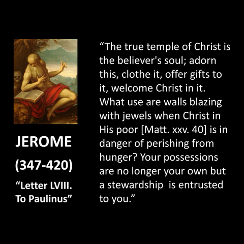 JEROME (347-420) "Letter LVIII.  To Paulinus" "The true temple of Christ is the believer's soul; adorn this, clothe it, offer gifts to it, welcome Christ in it. What use are walls blazing with jewels when Christ in His poor [Matt. xxv. 40] is in danger of perishing from hunger? Your possessions are no longer your own but a stewardship is entrusted to you." 