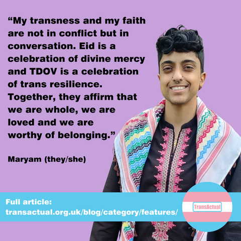 Text says "My transness and my faith are not in conflict but in conversation. Eid is a celebration of divine mercy and TDOV is a celebration of trans resilience. Together they affirm that we are whole, we are loved and we are worthy of belonging. Maryam (they/she). Full article: https://transactual.org.uk/blog/category/features/. Photo of Maryam, a non-binary person of Pakistani heritage with short dark curly hair.