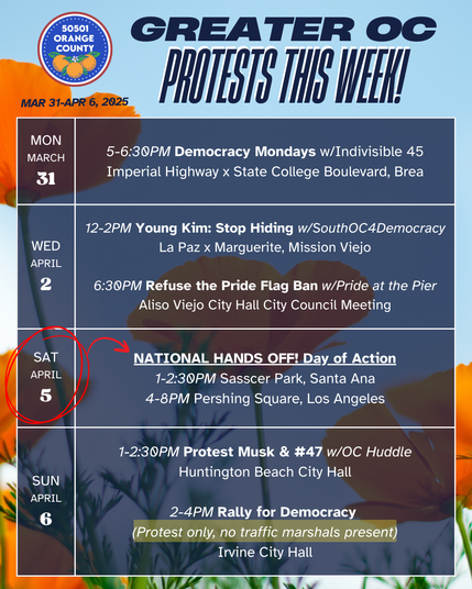 Greater OC Protests This Week (Mar 31-April 6, 2025)

MONDAY
5-6:30PM Democracy Mondays w/Indivisible 45
Imperial Highway x State College Boulevard, Brea

WEDNESDAY
12-2PM Young Kim: Stop Hiding w/SouthOC4Democracy
La Paz x Marguerite, Mission Viejo

WEDNESDAY
6:30PM Refuse the Pride Flag Ban w/Pride at the Pier
Aliso Viejo City Hall City Council Meeting

SATURDAY
NATIONAL HANDS OFF! Day of Action
1-2:30PM Sasscer Park, Santa Ana
4-8PM Pershing Square, Los Angeles

SUNDAY
1-2:30PM Protest Musk & #47 w/OC Huddle
Huntington Beach City Hall

SUNDAY
2-4PM Rally for Democracy
(Protest only, no traffic marshals present)
Irvine City Hall