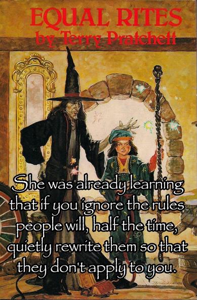 She was already learning that if you ignore the rules people will, half the time, quietly rewrite them so that they don't apply to you. --from Equal Rites by Terry Pratchett