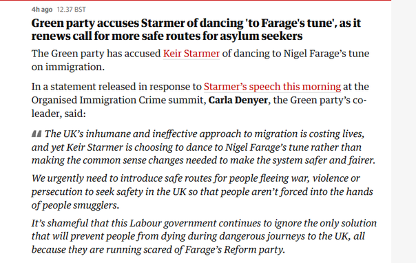 anago 12.37 8ST

Green party accuses Starmer of dancing 'to Farage's tune’, as it
renews call for more safe routes for asylum seekers

The Green party has accused Keir Starmer of dancing to Nigel Farage’s tune
on immigration.

In a statement released in response to Starmer’s speech this morning at the
Organised Immigration Crime summit, Carla Denyer, the Green party’s co-
leader, said:

44 The UK’s inhumane and ineffective approach to migration is costing lives,
and yet Keir Starmer is choosing to dance to Nigel Farage’s tune rather than
making the common sense changes needed to make the system safer and fairer.
We urgently need to introduce safe routes for people fleeing war, violence or
persecution to seek safety in the UK so that people aren’t forced into the hands
of people smugglers.

It’s shameful that this Labour government continues to ignore the only solution
that will prevent people from dying during dangerous journeys to the UK, all
because they are running scared of Farage’s Reform party.

