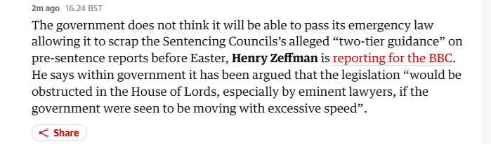 2mago 16.24 8ST
The government does not think it will be able to pass its emergency law
allowing it to scrap the Sentencing Councils’s alleged “two-tier guidance” on
pre-sentence reports before Easter, Henry Zeffman is reporting for the BBC.
He says within government it has been argued that the legislation “would be
obstructed in the House of Lords, especially by eminent lawyers, if the
government were seen to be moving with excessive speed”.

< Share
