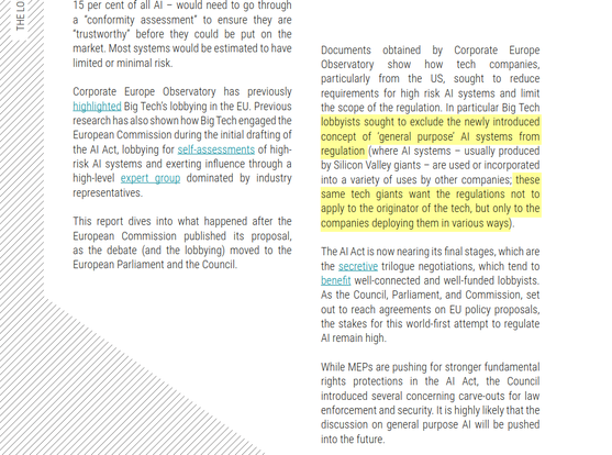 Documents obtained by Corporate Europe
Observatory show how tech companies,
particularly from the US, sought to reduce
requirements for high risk AI systems and limit
the scope of the regulation. In particular Big Tech
lobbyists sought to exclude the newly introduced
concept of ‘general purpose’ AI systems from
regulation (where AI systems – usually produced
by Silicon Valley giants – are used or incorporated
into a variety of uses by other companies; these
same tech giants want the regulations not to
apply to the originator of the tech, but only to the
companies deploying them in various ways).
The AI Act is now nearing its final stages, which are
the secretive trilogue negotiations, which tend to
benefit well-connected and well-funded lobbyists.
As the Council, Parliament, and Commission, set
out to reach agreements on EU policy proposals,
the stakes for this world-first attempt to regulate
AI remain high.
While MEPs are pushing for stronger fundamental
rights protections in the AI Act, the Council
introduced several concerning carve-outs for law
enforcement and security. It is highly likely that the
discussion on general purpose AI will be pushed
into the future