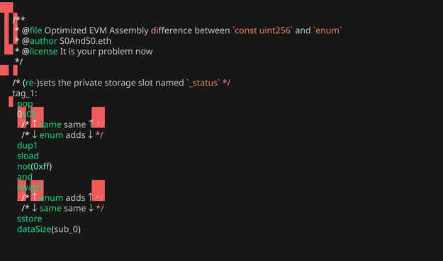 Image, with unfortunate rendering artifacts from `freeze` CLI tool, that shows EVM Assembly of what's added when one uses an `enum` for mutex/reentry lock with the following content;

```asm
/**
 * @file Optimized EVM Assembly difference between `const uint256` and `enum`
 * @author S0AndS0.eth
 * @license It is your problem now
 */

/* (re-)sets the private storage slot named `_status` */
tag_1:
  pop
  0x00
    /* ↑ same same ↑ */
    /* ↓ enum adds ↓ */
  dup1
  sload
  not(0xff)
  and
  swap1
    /* ↑ enum adds ↑ */
    /* ↓ same same ↓ */
  sstore
  dataSize(sub_0)
```
