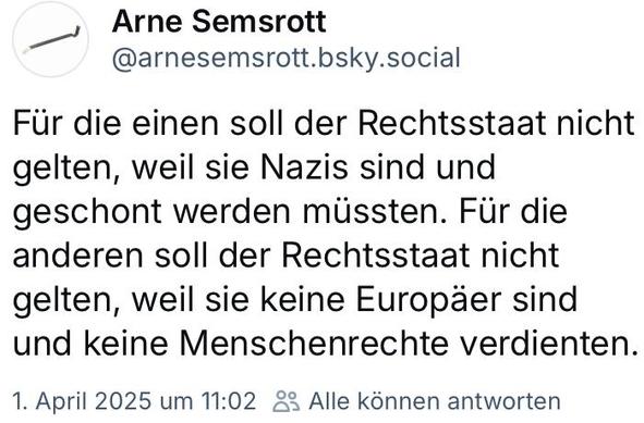 Skeet-Screenshot:

Arne Semsrott @arnesemsrott.bsky.social

Für die einen soll der Rechtsstaat nicht gelten, weil sie Nazis sind und geschont werden müssten. Für die anderen soll der Rechtsstaat nicht gelten, weil sie keine Europäer sind und keine Menschenrechte verdienten.

1. April 2025