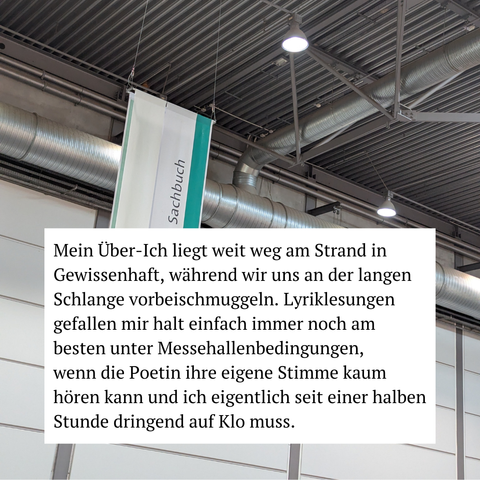 Mein Über-Ich liegt weit weg am Strand in Gewissenhaft, während wir uns an der langen Schlange vorbeischmuggeln. Lyriklesungen gefallen mir halt einfach immer noch am besten unter Messehallenbedingungen, wenn die Poetin ihre eigene Stimme kaum hören kann und ich eigentlich seit einer halben Stunde dringend auf Klo muss.