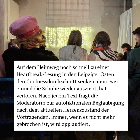 Auf dem Heimweg noch schnell zu einer Heartbreak-Lesung in den Leipziger Osten, den Coolnessdurchschnitt senken, denn wer einmal die Schuhe wieder auszieht, hat verloren. Nach jedem Text fragt die Moderatorin zur autofiktionalen Beglaubigung nach dem aktuellen Herzenszustand der Vortragenden. Immer, wenn es nicht mehr gebrochen ist, wird applaudiert.