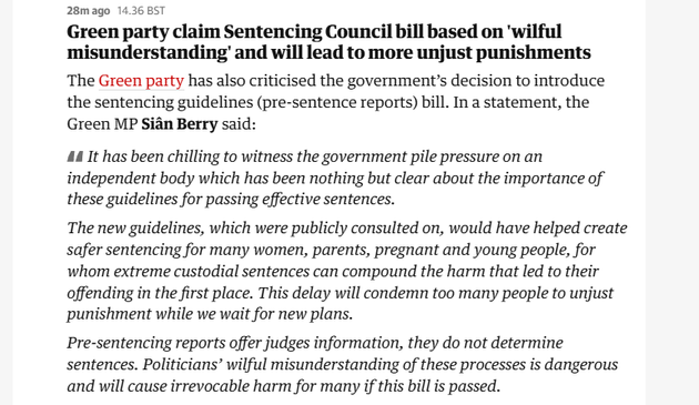 28mago 14.36 BST

Green party claim Sentencing Council bill based on 'wilful
misunderstanding’ and will lead to more unjust punishments
The Green party has also criticised the governments decision to introduce
the sentencing guidelines (pre-sentence reports) bill. In a statement, the
Green MP Sian Berry said:

44 It has been chilling to witness the government pile pressure on an
independent body which has been nothing but clear about the importance of
these guidelines for passing effective sentences.

The new guidelines, which were publicly consulted on, would have helped create
safer sentencing for many women, parents, pregnant and young people, for
whom extreme custodial sentences can compound the harm that led to their
offending in the first place. This delay will condemn too many people to unjust
punishment while we wait for new plans.

Pre-sentencing reports offer judges information, they do not determine
sentences. Politicians’ wilful misunderstanding of these processes is dangerous
and will cause irrevocable harm for many if this bill is passed.
