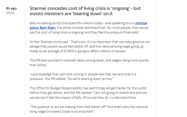 6h ago Starmer concedes cost of living crisis is ‘ongoing’ - but
09:32 insists ministers are 'bearing down’ on it
Bills increasing across the board for millions today - and speaking to our political
editor Beth Rigby, the prime minister admitted that *for most people, they would
say the cost of living crisis is ongoing and they feel the pressure financially”.
Sir Keir Starmer continued: “That's why it's so important that we make good on our
pledge that people would feel better off, and the national living wage going up.
today by an average of £1400 is going to affect millions of people.”
The PM also pointed to interest rates coming down, and wages rising more quickly
‘than prices.
"| acknowledge that with bills coming in, people see that rise and that is a
pressure,” the PM added. "So we're bearing down on this."
The Office for Budget Responsibility has said things will get harder for the public
before they get better, and the PM replied: "| am not going to stand here and say
people don't feel the impact of bills. OF course they do. | understand that.
"The question is, are we making them feel better off? And that's why the national
living wage [increase] today is so important.”
