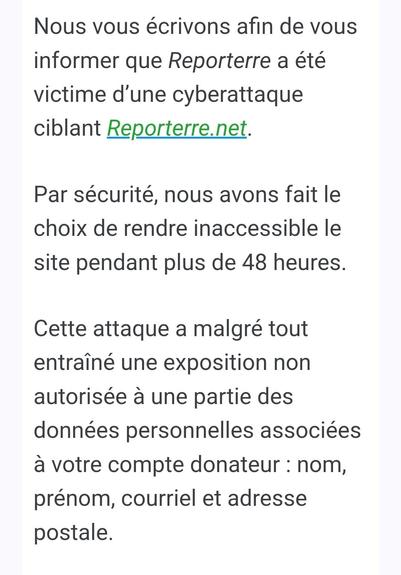 Capture d'écran : Nous vous écrivons afin de vous informer que Reporterre a été victime d’une cyberattaque ciblant Reporterre.net.


Par sécurité, nous avons fait le choix de rendre inaccessible le site pendant plus de 48 heures.
 

Cette attaque a malgré tout entraîné une exposition non autorisée à une partie des données personnelles associées à votre compte donateur : nom, prénom, courriel et adresse postale.