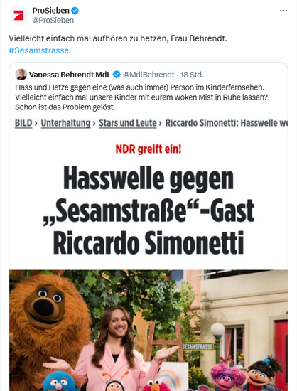ProSieben @ProSieben

Vielleicht einfach mal aufhören zu hetzen, Frau Behrendt.
#Sesamstrasse.


‘J Vanessa Behrendt MdL & @MdiBehrendt - 18 Std.

Hass und Hetze gegen eine (was auch immer) Person im Kinderfemsehen.
Vielleicht einfach mal unsere Kinder mit eurem woken Mist in Ruhe lassen?
Schon ist das Problem gelost.


BILD » Unterhaltung » Stars und Leute » Riccardo Simonetti: Hasswelle 
SesamstraBe“-Gast

Riccardo Simonetti

