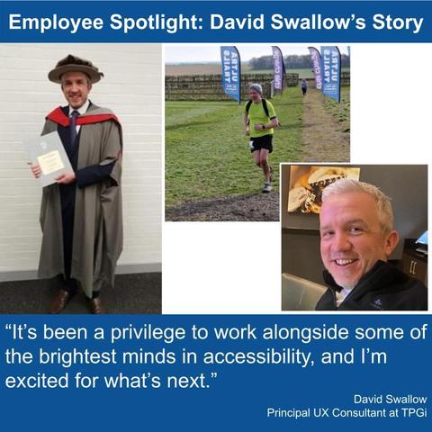 Employee Spotlight: David Swallow's Story. 3 pictures; David completing his PhD in Computer Science, David competing in a running event, David. "It's been a privilege to work alongside some of the brightest minds in accessibility, and I'm excited for what's next." David Swallow.