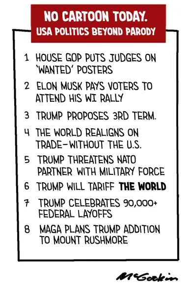 Red box with white lettering, from cartoonist Malcolm McGookin
Title:
NO CARTOON TODAY.
USA POLITICS BEYOND PARODY

[List]

1 HOUSE GOP PUTS JUDGES ON
‘WANTED’ POSTERS

2 ELON MUSK PAYS VOTERS TO
ATTEND HIS WI RALLY

3 TRUMP PROPOSES 3RD TERM.

4 THE WORLD REALIGNS ON
TRADE - WITHOUT THE U.S.

5 TRUMP THREATENS NATO
PARTNER WITH MILITARY FORCE

6 TRUMP WILL TARIFF *THE WORLD*

7 TRUMP CELEBRATES 90,000+
FEDERAL LAYOFFS

8 MAGA PLANS TRUMP ADDITION
TO MOUNT RUSHMORE

- McGookin 
