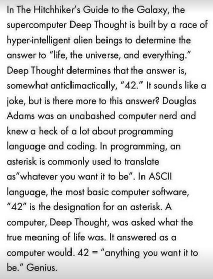 In The Hitchhiker's Guide to the Galaxy, the
supercomputer Deep Thought is built by a race of
hyper-intelligent alien beings to determine the
answer to "life, the universe, and everything."
Deep Thought determines that the answer is,
somewhat anticlimactically, "42." It sounds like a
joke, but is there more to this answer? Douglas
Adams was an unabashed computer nerd and
knew a heck of a lot about programming
language and coding. In programming, an
asterisk is commonly used to translate
as "whatever you want it to be". In ASCII
language, the most basic computer software,
"42" is the designation for an asterisk. A
computer, Deep Thought, was asked what the
true meaning of life was. It answered as a
computer would. 42 = "anything you want it to
be." Genius.