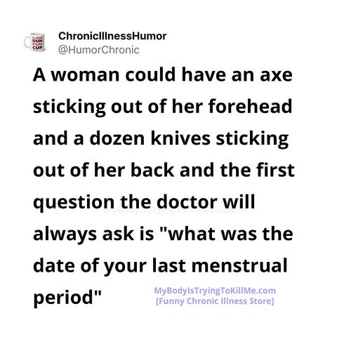 A woman could have an axe sticking out of her forehead and a dozen knives sticking out of her back and the first question the doctor will always ask is "what was the date of your last menstrual  period"