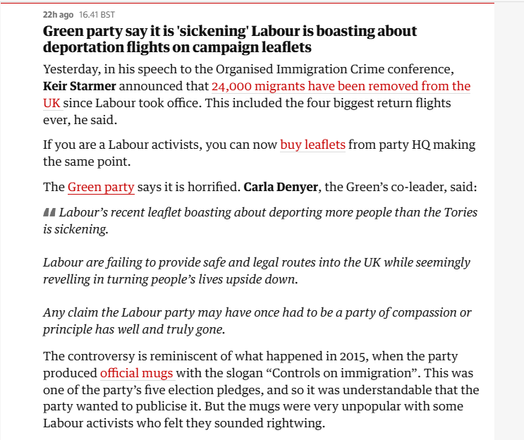 22hago 16.4185T

Green party say it is ‘sickening’ Labour is boasting about
deportation flights on campaign leaflets

Yesterday, in his speech to the Organised Immigration Crime conference,
Keir Starmer announced that 24,000 migrants have been removed from the
UK since Labour took office. This included the four biggest return flights
ever, he said.

If you are a Labour activists, you can now buy leaflets from party HQ making
the same point.

The Green party says it is horrified. Carla Denyer, the Green’s co-leader, said:
44 Labour’s recent leaflet boasting about deporting more people than the Tories
is sickening.

Labour are failing to provide safe and legal routes into the UK while seemingly
revelling in turning people’s lives upside down.

Any claim the Labour party may have once had to be a party of compassion or
principle has well and truly gone.

The controversy is reminiscent of what happened in 2015, when the party
produced official mugs with the slogan “Controls on immigration”. This was
one of the party’s five election pledges, and so it was understandable that the
party wanted to publicise it. But the mugs were very unpopular with some
Labour activists who felt they sounded rightwing.
