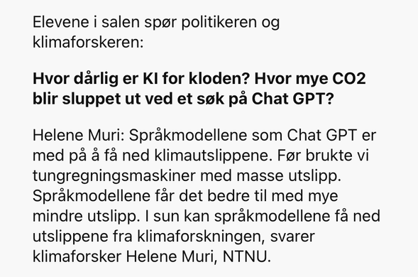 Elevene i salen spør politikeren og klimaforskeren:

Hvor dårlig er KI for kloden? Hvor mye CO2 blir sluppet ut ved et søk på Chat GPT?

Helene Muri: Språkmodellene som Chat GPT er med på å få ned klimautslippene. Før brukte vi tungregningsmaskiner med masse utslipp. Språkmodellene får det bedre til med mye mindre utslipp. I [sum] kan språkmodellene få ned utslippene fra klimaforskningen, svarer klimaforsker Helene Muri, NTNU.
